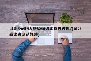 河北3天59人感染确诊者都去过哪?(河北感染者活动轨迹)