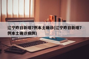 辽宁昨日新增7例本土确诊(辽宁昨日新增7例本土确诊病例)