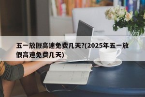 五一放假高速免费几天?(2025年五一放假高速免费几天)