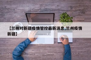 【兰州对新疆疫情管控最新消息,兰州疫情 新疆】