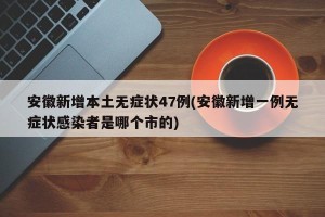 安徽新增本土无症状47例(安徽新增一例无症状感染者是哪个市的)