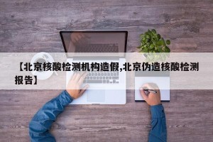 【北京核酸检测机构造假,北京伪造核酸检测报告】