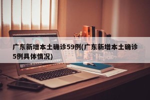 广东新增本土确诊59例(广东新增本土确诊5例具体情况)