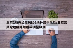 北京2地升级高风险6地升级中风险/北京高风险地区降级后或调整级别