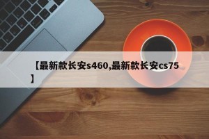 【最新款长安s460,最新款长安cs75】