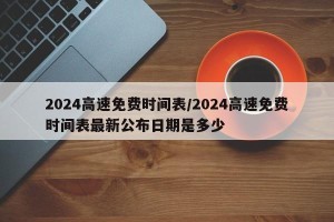 2024高速免费时间表/2024高速免费时间表最新公布日期是多少