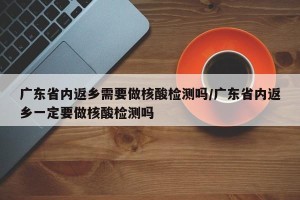 广东省内返乡需要做核酸检测吗/广东省内返乡一定要做核酸检测吗