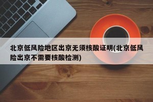 北京低风险地区出京无须核酸证明(北京低风险出京不需要核酸检测)