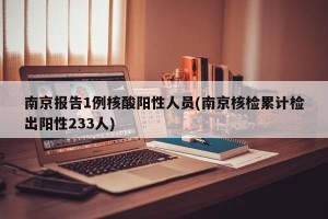 南京报告1例核酸阳性人员(南京核检累计检出阳性233人)