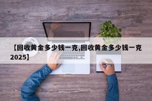 【回收黄金多少钱一克,回收黄金多少钱一克2025】