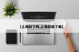 【上海封了吗,上海封路了嘛】