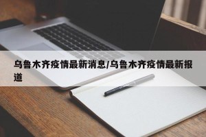乌鲁木齐疫情最新消息/乌鲁木齐疫情最新报道