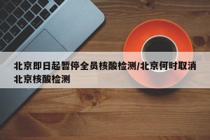 北京即日起暂停全员核酸检测/北京何时取消北京核酸检测