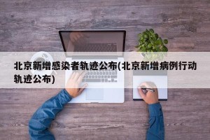 北京新增感染者轨迹公布(北京新增病例行动轨迹公布)