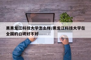 黑黑龙江科技大学怎么样/黑龙江科技大学在全国的口碑好不好