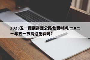 2023五一假期高速公路免费时间/二0二一年五一节高速免费吗?