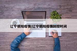 辽宁朝阳疫情/辽宁朝阳疫情封控时间
