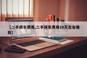 【二手房车费用,二手房车费用10万左右推荐】