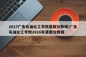 2017广东石油化工学院录取分数线/广东石油化工学院2016年录取分数线