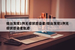 烟台发现1例无症状感染者/烟台发现1例无症状感染者轨迹