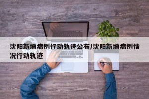 沈阳新增病例行动轨迹公布/沈阳新增病例情况行动轨迹