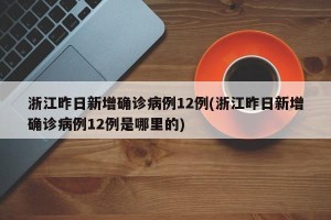 浙江昨日新增确诊病例12例(浙江昨日新增确诊病例12例是哪里的)