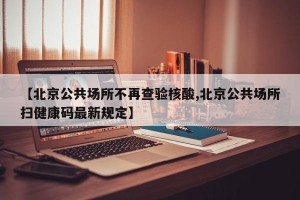 【北京公共场所不再查验核酸,北京公共场所扫健康码最新规定】
