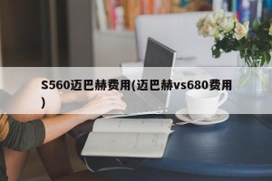S560迈巴赫费用(迈巴赫vs680费用)